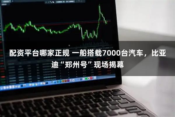 配资平台哪家正规 一船搭载7000台汽车，比亚迪“郑州号”现场揭幕