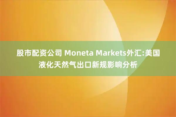 股市配资公司 Moneta Markets外汇:美国液化天然气出口新规影响分析