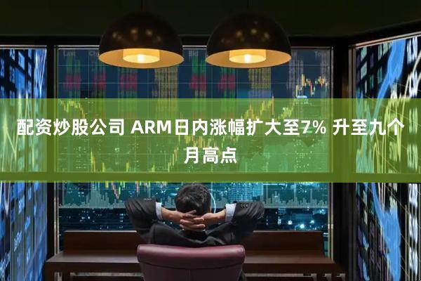 配资炒股公司 ARM日内涨幅扩大至7% 升至九个月高点