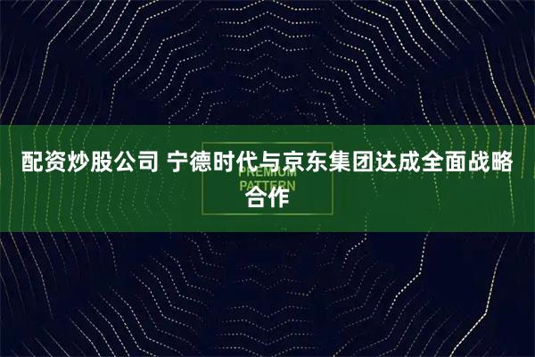 配资炒股公司 宁德时代与京东集团达成全面战略合作