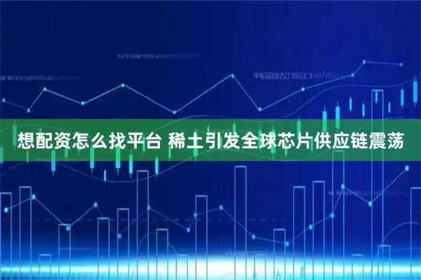 想配资怎么找平台 稀土引发全球芯片供应链震荡