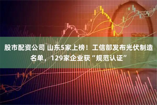 股市配资公司 山东5家上榜！工信部发布光伏制造名单，129家企业获“规范认证”