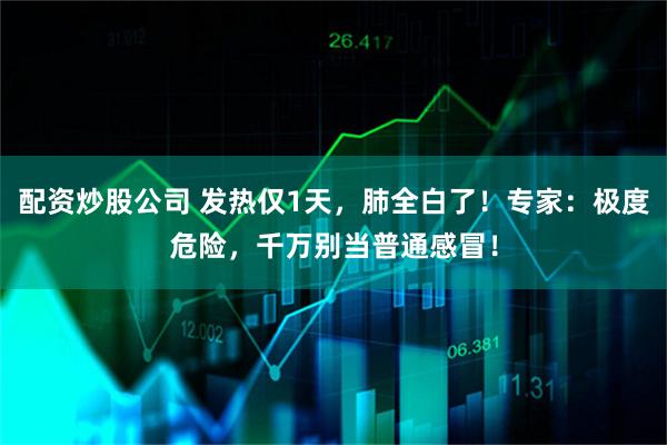 配资炒股公司 发热仅1天，肺全白了！专家：极度危险，千万别当普通感冒！