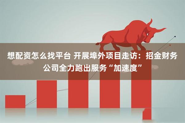 想配资怎么找平台 开展埠外项目走访：招金财务公司全力跑出服务“加速度”