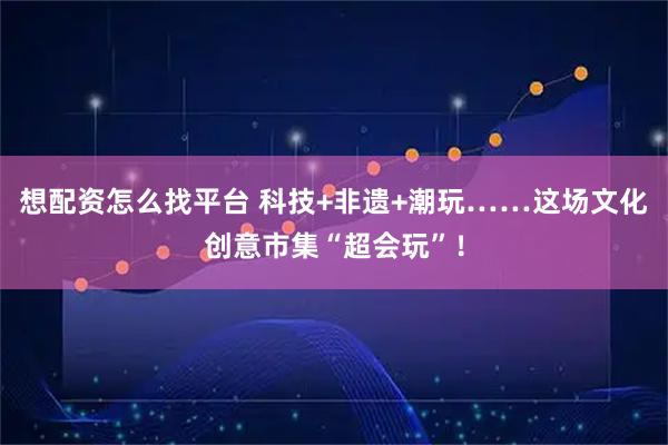想配资怎么找平台 科技+非遗+潮玩……这场文化创意市集“超会玩”！