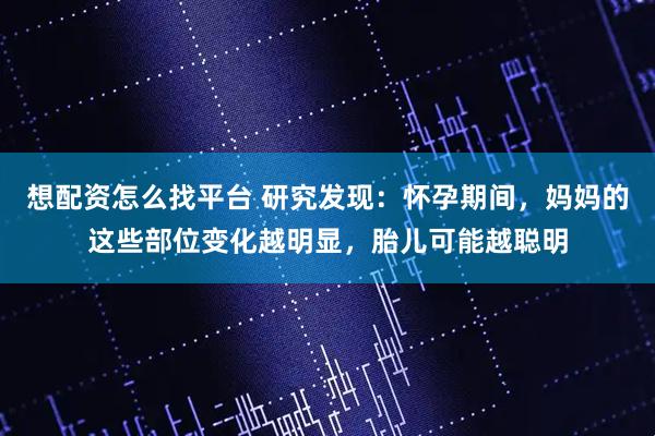 想配资怎么找平台 研究发现：怀孕期间，妈妈的这些部位变化越明显，胎儿可能越聪明