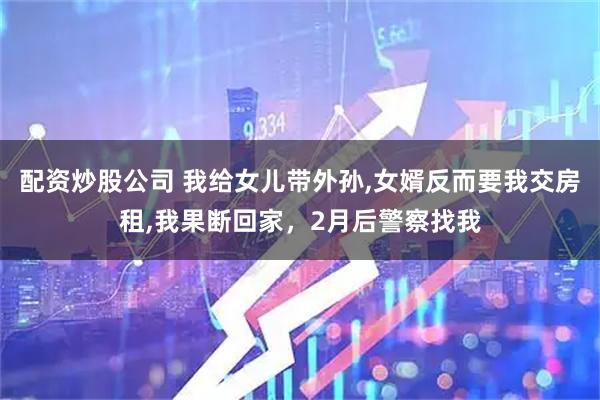 配资炒股公司 我给女儿带外孙,女婿反而要我交房租,我果断回家，2月后警察找我