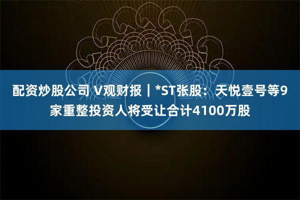 配资炒股公司 V观财报｜*ST张股：天悦壹号等9家重整投资人将受让合计4100万股
