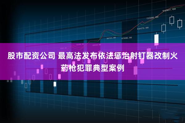 股市配资公司 最高法发布依法惩治射钉器改制火药枪犯罪典型案例