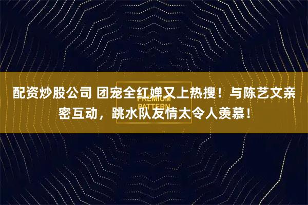 配资炒股公司 团宠全红婵又上热搜！与陈艺文亲密互动，跳水队友情太令人羡慕！