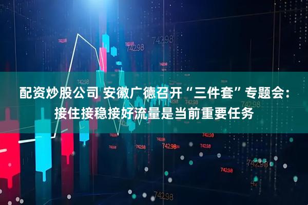 配资炒股公司 安徽广德召开“三件套”专题会：接住接稳接好流量是当前重要任务