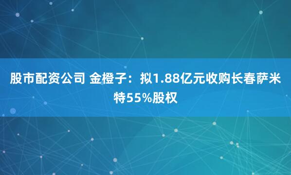 股市配资公司 金橙子：拟1.88亿元收购长春萨米特55%股权