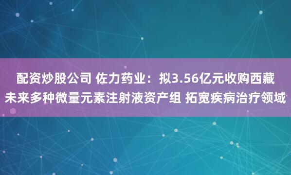 配资炒股公司 佐力药业：拟3.56亿元收购西藏未来多种微量元素注射液资产组 拓宽疾病治疗领域