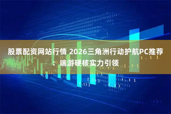 股票配资网站行情 2026三角洲行动护航PC推荐：端游硬核实力引领