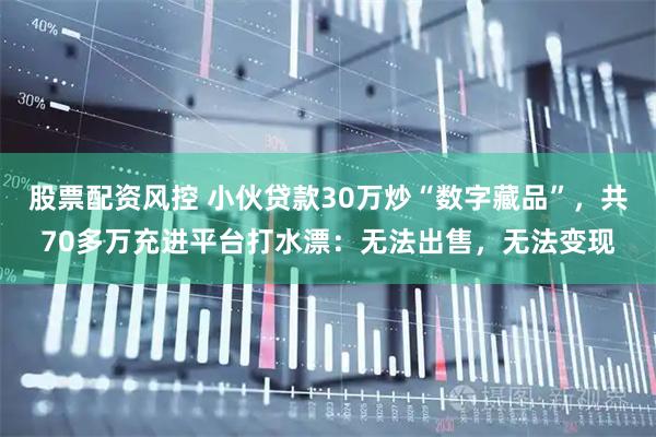 股票配资风控 小伙贷款30万炒“数字藏品”，共70多万充进平台打水漂：无法出售，无法变现