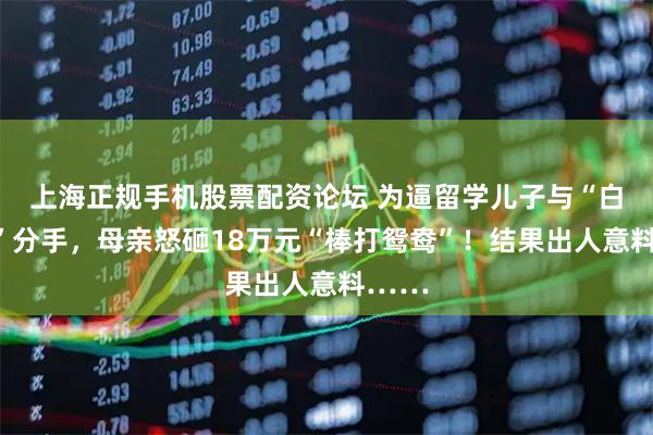 上海正规手机股票配资论坛 为逼留学儿子与“白富美”分手，母亲怒砸18万元“棒打鸳鸯”！结果出人意料……