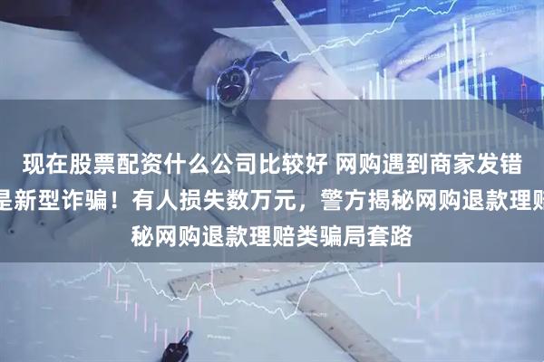 现在股票配资什么公司比较好 网购遇到商家发错货？这可能是新型诈骗！有人损失数万元，警方揭秘网购退款理赔类骗局套路