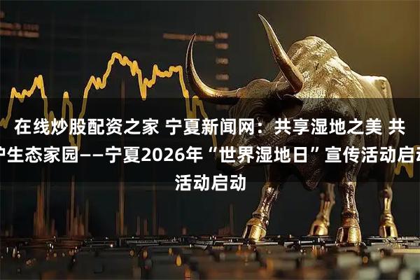 在线炒股配资之家 宁夏新闻网：共享湿地之美 共护生态家园——宁夏2026年“世界湿地日”宣传活动启动