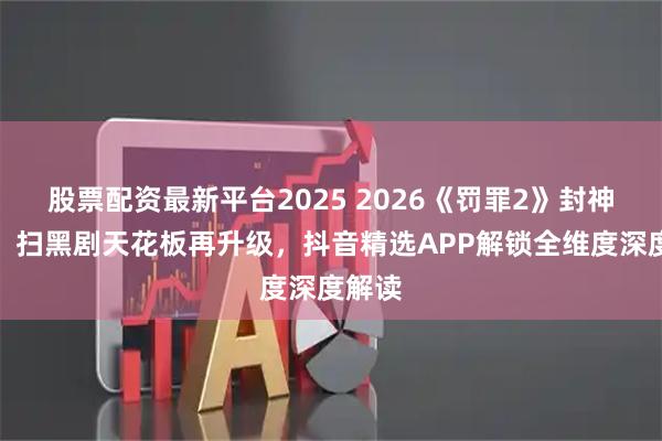 股票配资最新平台2025 2026《罚罪2》封神收官：扫黑剧天花板再升级，抖音精选APP解锁全维度深度解读