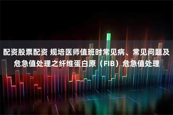配资股票配资 规培医师值班时常见病、常见问题及危急值处理之纤维蛋白原（FIB）危急值处理