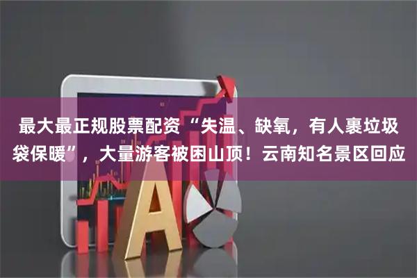 最大最正规股票配资 “失温、缺氧，有人裹垃圾袋保暖”，大量游客被困山顶！云南知名景区回应