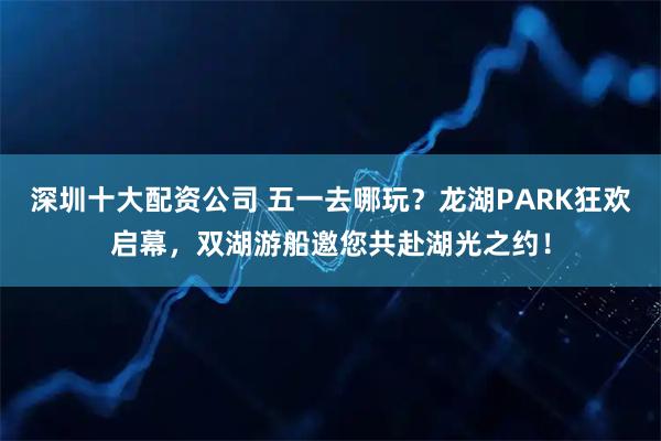 深圳十大配资公司 五一去哪玩？龙湖PARK狂欢启幕，双湖游船邀您共赴湖光之约！