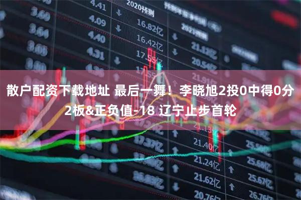 散户配资下载地址 最后一舞！李晓旭2投0中得0分2板&正负值-18 辽宁止步首轮