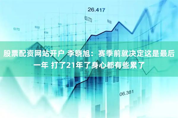 股票配资网站开户 李晓旭：赛季前就决定这是最后一年 打了21年了身心都有些累了