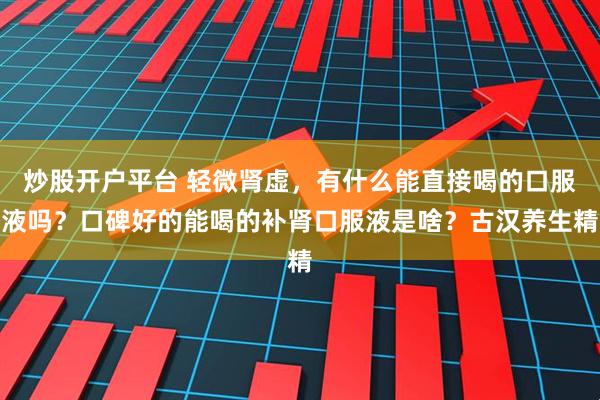 炒股开户平台 轻微肾虚，有什么能直接喝的口服液吗？口碑好的能喝的补肾口服液是啥？古汉养生精