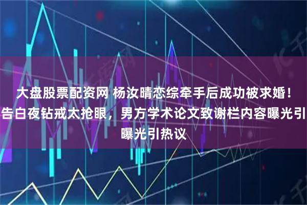 大盘股票配资网 杨汝晴恋综牵手后成功被求婚！复刻告白夜钻戒太抢眼，男方学术论文致谢栏内容曝光引热议