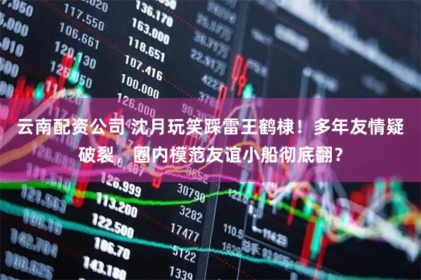 云南配资公司 沈月玩笑踩雷王鹤棣！多年友情疑破裂，圈内模范友谊小船彻底翻？