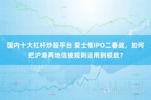 国内十大杠杆炒股平台 爱士惟IPO二番战，如何把沪港两地信披规则运用到极致？