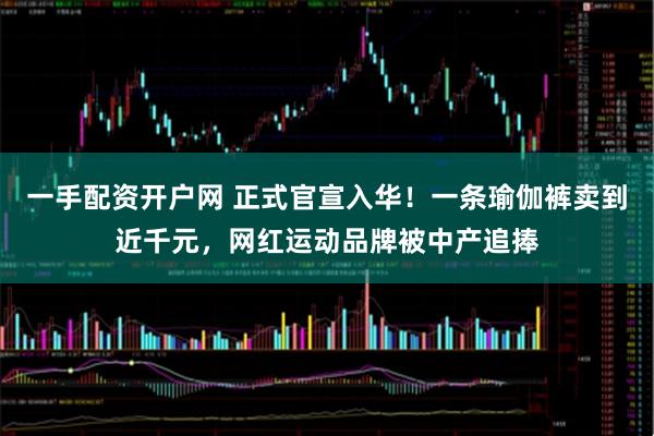 一手配资开户网 正式官宣入华！一条瑜伽裤卖到近千元，网红运动品牌被中产追捧