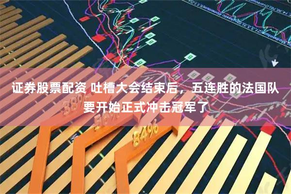 证券股票配资 吐槽大会结束后，五连胜的法国队要开始正式冲击冠军了