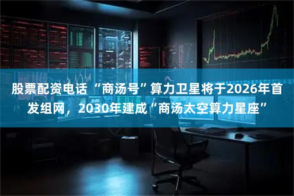 股票配资电话 “商汤号”算力卫星将于2026年首发组网,2030年建成“商汤太空算力星座”