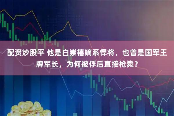 配资炒股平 他是白崇禧嫡系悍将，也曾是国军王牌军长，为何被俘后直接枪毙？