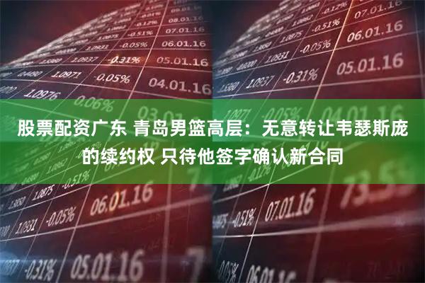 股票配资广东 青岛男篮高层：无意转让韦瑟斯庞的续约权 只待他签字确认新合同
