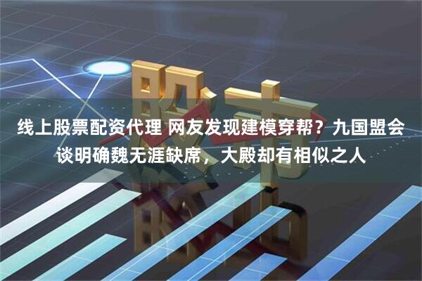 线上股票配资代理 网友发现建模穿帮？九国盟会谈明确魏无涯缺席，大殿却有相似之人