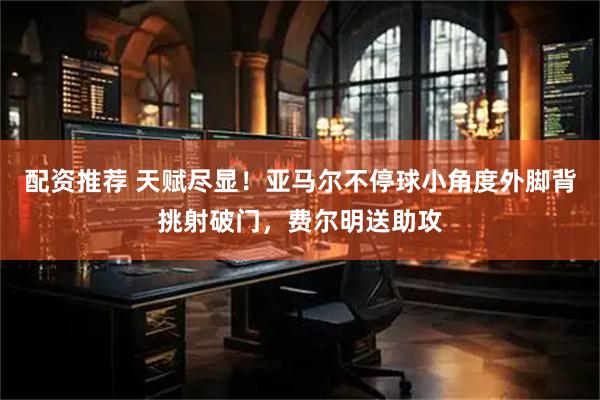 配资推荐 天赋尽显！亚马尔不停球小角度外脚背挑射破门，费尔明送助攻