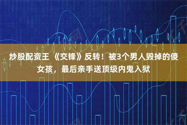 炒股配资王 《交锋》反转！被3个男人毁掉的傻女孩，最后亲手送顶级内鬼入狱