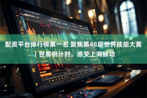 配资平台排行榜第一名 聚焦第48届世界技能大赛｜世赛倒计时，感受上海脉动